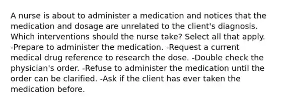 A nurse is about to administer a medication and notices that the medication and dosage are unrelated to the client's diagnosis. Which interventions should the nurse take? Select all that apply. -Prepare to administer the medication. -Request a current medical drug reference to research the dose. -Double check the physician's order. -Refuse to administer the medication until the order can be clarified. -Ask if the client has ever taken the medication before.