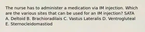 The nurse has to administer a medication via IM injection. Which are the various sites that can be used for an IM injection? SATA A. Deltoid B. Brachioradilais C. Vastus Lateralis D. Ventrogluteal E. Sternocleidomastiod