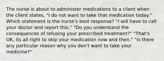 The nurse is about to administer medications to a client when the client states, "I do not want to take that medication today." Which statement is the nurse's best response? "I will have to call your doctor and report this." "Do you understand the consequences of refusing your prescribed treatment?" "That's OK, its all right to skip your medication now and then." "Is there any particular reason why you don't want to take your medicine?"