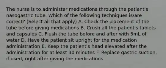 The nurse is to administer medications through the patient's nasogastric tube. Which of the following techniques is/are correct? (Select all that apply) A. Check the placement of the tube before giving medications B. Crush all the patient's tablets and capsules C. Flush the tube before and after with 5mL of water D. Have the patient sit upright for the medication administration E. Keep the patient's head elevated after the administration for at least 30 minutes F. Replace gastric suction, if used, right after giving the medications