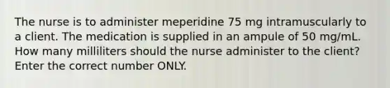 The nurse is to administer meperidine 75 mg intramuscularly to a client. The medication is supplied in an ampule of 50 mg/mL. How many milliliters should the nurse administer to the client? Enter the correct number ONLY.