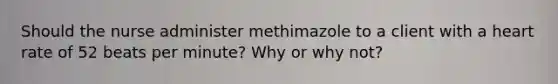 Should the nurse administer methimazole to a client with a heart rate of 52 beats per minute? Why or why not?