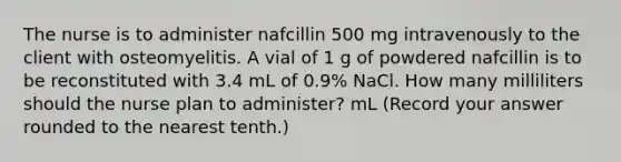 The nurse is to administer nafcillin 500 mg intravenously to the client with osteomyelitis. A vial of 1 g of powdered nafcillin is to be reconstituted with 3.4 mL of 0.9% NaCl. How many milliliters should the nurse plan to administer? mL (Record your answer rounded to the nearest tenth.)