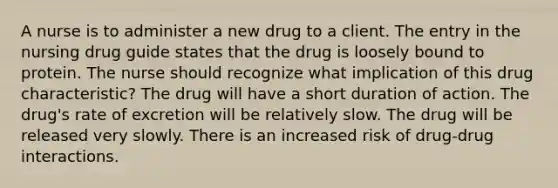 A nurse is to administer a new drug to a client. The entry in the nursing drug guide states that the drug is loosely bound to protein. The nurse should recognize what implication of this drug characteristic? The drug will have a short duration of action. The drug's rate of excretion will be relatively slow. The drug will be released very slowly. There is an increased risk of drug-drug interactions.