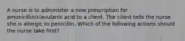 A nurse is to administer a new prescription for amoxicillin/clavulanic acid to a client. The client tells the nurse she is allergic to penicillin. Which of the following actions should the nurse take first?