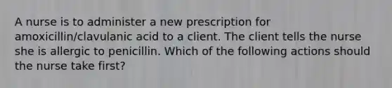 A nurse is to administer a new prescription for amoxicillin/clavulanic acid to a client. The client tells the nurse she is allergic to penicillin. Which of the following actions should the nurse take first?