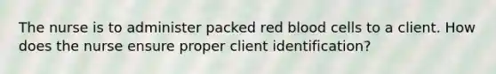 The nurse is to administer packed red blood cells to a client. How does the nurse ensure proper client identification?