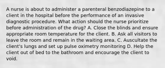 A nurse is about to administer a parenteral benzodiazepine to a client in the hospital before the performance of an invasive diagnostic procedure. What action should the nurse prioritize before administration of the drug? A. Close the blinds and ensure appropriate room temperature for the client. B. Ask all visitors to leave the room and remain in the waiting area. C. Auscultate the client's lungs and set up pulse oximetry monitoring D. Help the client out of bed to the bathroom and encourage the client to void.