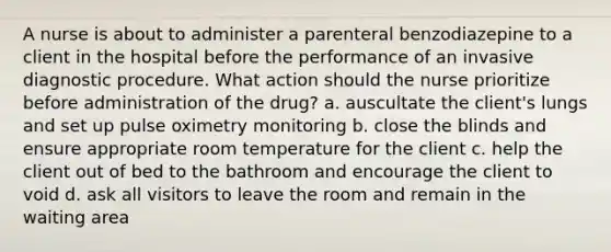 A nurse is about to administer a parenteral benzodiazepine to a client in the hospital before the performance of an invasive diagnostic procedure. What action should the nurse prioritize before administration of the drug? a. auscultate the client's lungs and set up pulse oximetry monitoring b. close the blinds and ensure appropriate room temperature for the client c. help the client out of bed to the bathroom and encourage the client to void d. ask all visitors to leave the room and remain in the waiting area