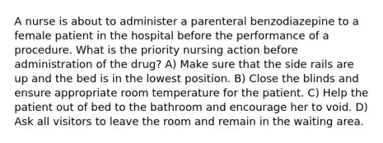 A nurse is about to administer a parenteral benzodiazepine to a female patient in the hospital before the performance of a procedure. What is the priority nursing action before administration of the drug? A) Make sure that the side rails are up and the bed is in the lowest position. B) Close the blinds and ensure appropriate room temperature for the patient. C) Help the patient out of bed to the bathroom and encourage her to void. D) Ask all visitors to leave the room and remain in the waiting area.