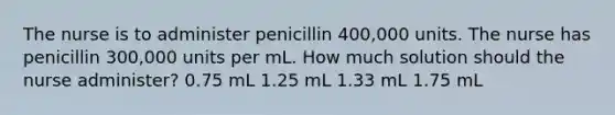 The nurse is to administer penicillin 400,000 units. The nurse has penicillin 300,000 units per mL. How much solution should the nurse administer? 0.75 mL 1.25 mL 1.33 mL 1.75 mL