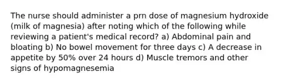 The nurse should administer a prn dose of magnesium hydroxide (milk of magnesia) after noting which of the following while reviewing a patient's medical record? a) Abdominal pain and bloating b) No bowel movement for three days c) A decrease in appetite by 50% over 24 hours d) Muscle tremors and other signs of hypomagnesemia