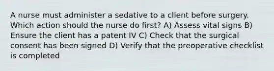 A nurse must administer a sedative to a client before surgery. Which action should the nurse do first? A) Assess vital signs B) Ensure the client has a patent IV C) Check that the surgical consent has been signed D) Verify that the preoperative checklist is completed