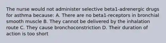 The nurse would not administer selective beta1-adrenergic drugs for asthma because: A. There are no beta1-receptors in bronchial smooth muscle B. They cannot be delivered by the inhalation route C. They cause bronchoconstriction D. Their duration of action is too short