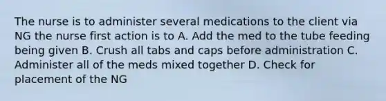 The nurse is to administer several medications to the client via NG the nurse first action is to A. Add the med to the tube feeding being given B. Crush all tabs and caps before administration C. Administer all of the meds mixed together D. Check for placement of the NG