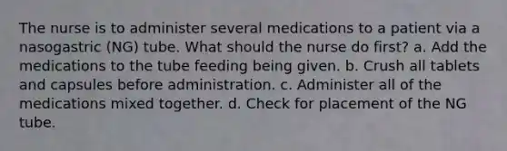 The nurse is to administer several medications to a patient via a nasogastric (NG) tube. What should the nurse do first? a. Add the medications to the tube feeding being given. b. Crush all tablets and capsules before administration. c. Administer all of the medications mixed together. d. Check for placement of the NG tube.