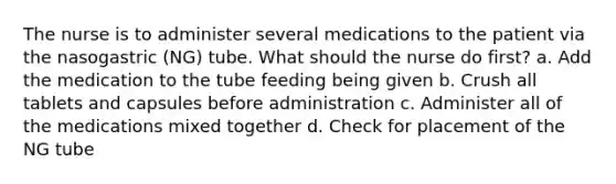 The nurse is to administer several medications to the patient via the nasogastric (NG) tube. What should the nurse do first? a. Add the medication to the tube feeding being given b. Crush all tablets and capsules before administration c. Administer all of the medications mixed together d. Check for placement of the NG tube