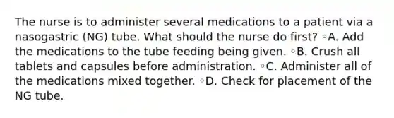 The nurse is to administer several medications to a patient via a nasogastric (NG) tube. What should the nurse do first? ◦A. Add the medications to the tube feeding being given. ◦B. Crush all tablets and capsules before administration. ◦C. Administer all of the medications mixed together. ◦D. Check for placement of the NG tube.