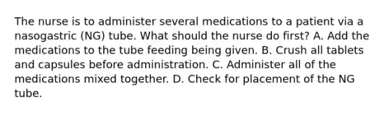 The nurse is to administer several medications to a patient via a nasogastric (NG) tube. What should the nurse do first? A. Add the medications to the tube feeding being given. B. Crush all tablets and capsules before administration. C. Administer all of the medications mixed together. D. Check for placement of the NG tube.