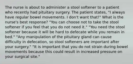 The nurse is about to administer a stool softener to a patient who recently had pituitary surgery. The patient states, "I always have regular bowel movements. I don't want that!" What is the nurse's best response? "You can choose not to take the stool softener if you feel that you do not need it." "You need the stool softener because it will be hard to defecate while you remain in bed." "Any manipulation of the pituitary gland can cause difficulty in defecation, so stool softeners are important after your surgery." "It is important that you do not strain during bowel movements because this could result in increased pressure on your surgical site."