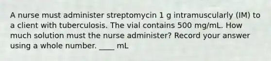 A nurse must administer streptomycin 1 g intramuscularly (IM) to a client with tuberculosis. The vial contains 500 mg/mL. How much solution must the nurse administer? Record your answer using a whole number. ____ mL