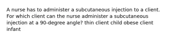 A nurse has to administer a subcutaneous injection to a client. For which client can the nurse administer a subcutaneous injection at a 90-degree angle? thin client child obese client infant