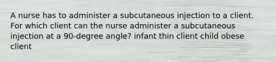 A nurse has to administer a subcutaneous injection to a client. For which client can the nurse administer a subcutaneous injection at a 90-degree angle? infant thin client child obese client