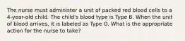 The nurse must administer a unit of packed red blood cells to a 4-year-old child. The child's blood type is Type B. When the unit of blood arrives, it is labeled as Type O. What is the appropriate action for the nurse to take?