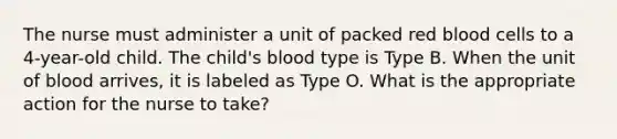 The nurse must administer a unit of packed red blood cells to a 4-year-old child. The child's blood type is Type B. When the unit of blood arrives, it is labeled as Type O. What is the appropriate action for the nurse to take?