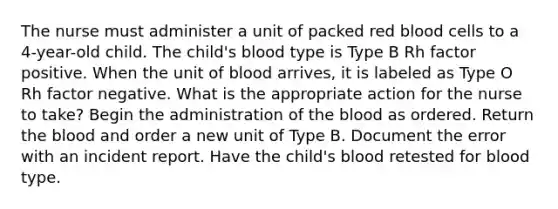 The nurse must administer a unit of packed red blood cells to a 4-year-old child. The child's blood type is Type B Rh factor positive. When the unit of blood arrives, it is labeled as Type O Rh factor negative. What is the appropriate action for the nurse to take? Begin the administration of the blood as ordered. Return the blood and order a new unit of Type B. Document the error with an incident report. Have the child's blood retested for blood type.