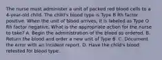 The nurse must administer a unit of packed red blood cells to a 4-year-old child. The child's blood type is Type B Rh factor positive. When the unit of blood arrives, it is labeled as Type O Rh factor negative. What is the appropriate action for the nurse to take? A. Begin the administration of the blood as ordered. B. Return the blood and order a new unit of Type B. C. Document the error with an incident report. D. Have the child's blood retested for blood type.