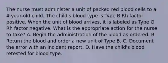 The nurse must administer a unit of packed red blood cells to a 4-year-old child. The child's blood type is Type B Rh factor positive. When the unit of blood arrives, it is labeled as Type O Rh factor negative. What is the appropriate action for the nurse to take? A. Begin the administration of the blood as ordered. B. Return the blood and order a new unit of Type B. C. Document the error with an incident report. D. Have the child's blood retested for blood type.