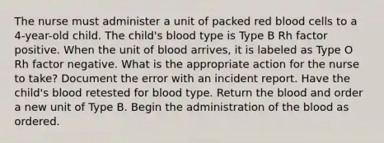 The nurse must administer a unit of packed red blood cells to a 4-year-old child. The child's blood type is Type B Rh factor positive. When the unit of blood arrives, it is labeled as Type O Rh factor negative. What is the appropriate action for the nurse to take? Document the error with an incident report. Have the child's blood retested for blood type. Return the blood and order a new unit of Type B. Begin the administration of the blood as ordered.