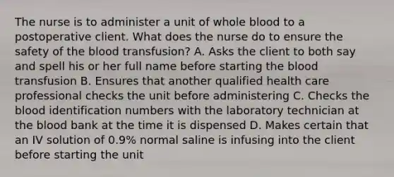 The nurse is to administer a unit of whole blood to a postoperative client. What does the nurse do to ensure the safety of the blood transfusion? A. Asks the client to both say and spell his or her full name before starting the blood transfusion B. Ensures that another qualified health care professional checks the unit before administering C. Checks the blood identification numbers with the laboratory technician at the blood bank at the time it is dispensed D. Makes certain that an IV solution of 0.9% normal saline is infusing into the client before starting the unit