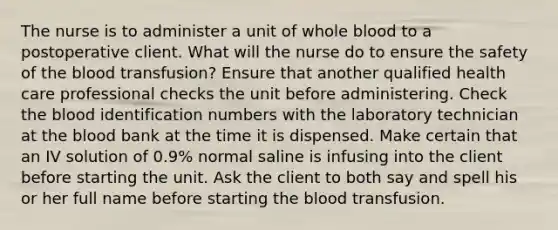 The nurse is to administer a unit of whole blood to a postoperative client. What will the nurse do to ensure the safety of the blood transfusion? Ensure that another qualified health care professional checks the unit before administering. Check the blood identification numbers with the laboratory technician at the blood bank at the time it is dispensed. Make certain that an IV solution of 0.9% normal saline is infusing into the client before starting the unit. Ask the client to both say and spell his or her full name before starting the blood transfusion.