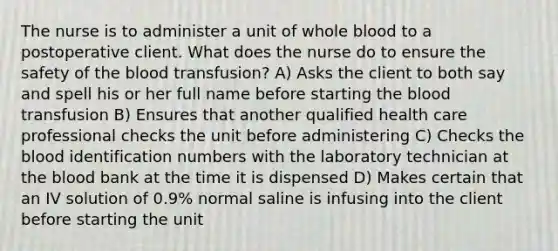 The nurse is to administer a unit of whole blood to a postoperative client. What does the nurse do to ensure the safety of the blood transfusion? A) Asks the client to both say and spell his or her full name before starting the blood transfusion B) Ensures that another qualified health care professional checks the unit before administering C) Checks the blood identification numbers with the laboratory technician at the blood bank at the time it is dispensed D) Makes certain that an IV solution of 0.9% normal saline is infusing into the client before starting the unit