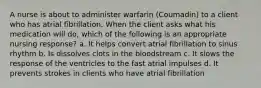 A nurse is about to administer warfarin (Coumadin) to a client who has atrial fibrillation. When the client asks what his medication will do, which of the following is an appropriate nursing response? a. It helps convert atrial fibrillation to sinus rhythm b. Is dissolves clots in the bloodstream c. It slows the response of the ventricles to the fast atrial impulses d. It prevents strokes in clients who have atrial fibrillation