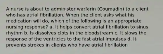 A nurse is about to administer warfarin (Coumadin) to a client who has atrial fibrillation. When the client asks what his medication will do, which of the following is an appropriate nursing response? a. It helps convert atrial fibrillation to sinus rhythm b. Is dissolves clots in the bloodstream c. It slows the response of the ventricles to the fast atrial impulses d. It prevents strokes in clients who have atrial fibrillation