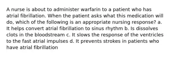 A nurse is about to administer warfarin to a patient who has atrial fibrillation. When the patient asks what this medication will do, which of the following is an appropriate nursing response? a. It helps convert atrial fibrillation to sinus rhythm b. Is dissolves clots in <a href='https://www.questionai.com/knowledge/k7oXMfj7lk-the-blood' class='anchor-knowledge'>the blood</a>stream c. It slows the response of the ventricles to the fast atrial impulses d. It prevents strokes in patients who have atrial fibrillation