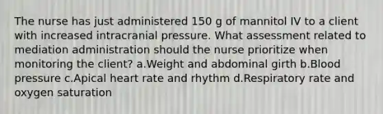 The nurse has just administered 150 g of mannitol IV to a client with increased intracranial pressure. What assessment related to mediation administration should the nurse prioritize when monitoring the client? a.Weight and abdominal girth b.Blood pressure c.Apical heart rate and rhythm d.Respiratory rate and oxygen saturation