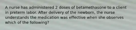 A nurse has administered 2 doses of betamethasone to a client in preterm labor. After delivery of the newborn, the nurse understands the medication was effective when she observes which of the following?