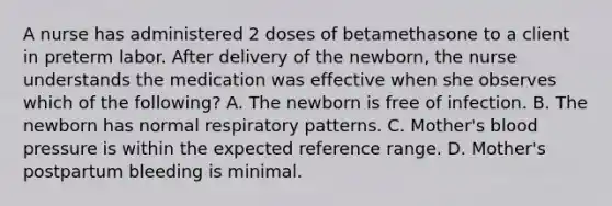 A nurse has administered 2 doses of betamethasone to a client in preterm labor. After delivery of the newborn, the nurse understands the medication was effective when she observes which of the following? A. The newborn is free of infection. B. The newborn has normal respiratory patterns. C. Mother's blood pressure is within the expected reference range. D. Mother's postpartum bleeding is minimal.