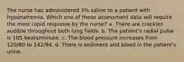 The nurse has administered 3% saline to a patient with hyponatremia. Which one of these assessment data will require the most rapid response by the nurse? a. There are crackles audible throughout both lung fields. b. The patient's radial pulse is 105 beats/minute. c. The blood pressure increases from 120/80 to 142/94. d. There is sediment and blood in the patient's urine.