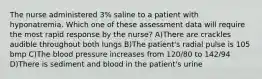 The nurse administered 3% saline to a patient with hyponatremia. Which one of these assessment data will require the most rapid response by the nurse? A)There are crackles audible throughout both lungs B)The patient's radial pulse is 105 bmp C)The blood pressure increases from 120/80 to 142/94 D)There is sediment and blood in the patient's urine