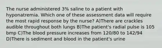 The nurse administered 3% saline to a patient with hyponatremia. Which one of these assessment data will require the most rapid response by the nurse? A)There are crackles audible throughout both lungs B)The patient's radial pulse is 105 bmp C)The blood pressure increases from 120/80 to 142/94 D)There is sediment and blood in the patient's urine