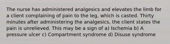 The nurse has administered analgesics and elevates the limb for a client complaining of pain to the leg, which is casted. Thirty minutes after administering the analgesics, the client states the pain is unrelieved. This may be a sign of a) Ischemia b) A pressure ulcer c) Compartment syndrome d) Disuse syndrome