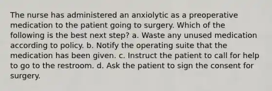 The nurse has administered an anxiolytic as a preoperative medication to the patient going to surgery. Which of the following is the best next step? a. Waste any unused medication according to policy. b. Notify the operating suite that the medication has been given. c. Instruct the patient to call for help to go to the restroom. d. Ask the patient to sign the consent for surgery.