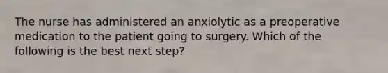 The nurse has administered an anxiolytic as a preoperative medication to the patient going to surgery. Which of the following is the best next step?