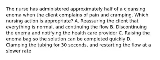 The nurse has administered approximately half of a cleansing enema when the client complains of pain and cramping. Which nursing action is appropriate? A. Reassuring the client that everything is normal, and continuing the flow B. Discontinuing the enema and notifying the health care provider C. Raising the enema bag so the solution can be completed quickly D. Clamping the tubing for 30 seconds, and restarting the flow at a slower rate