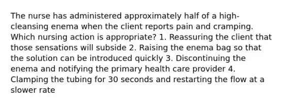 The nurse has administered approximately half of a high-cleansing enema when the client reports pain and cramping. Which nursing action is appropriate? 1. Reassuring the client that those sensations will subside 2. Raising the enema bag so that the solution can be introduced quickly 3. Discontinuing the enema and notifying the primary health care provider 4. Clamping the tubing for 30 seconds and restarting the flow at a slower rate